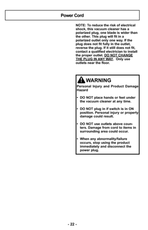 Page 22- 22 -
NOTE: To reduce the risk of electrical
shock, this vacuum cleaner has a
polarized plug, one blade is wider than
the other. This plug will fit in a
polarized outlet only one way. If the
plug does not fit fully in the outlet,
reverse the plug. If it still does not fit,
contact a qualified electrician to install
the proper outlet. DO NOT CHANGE
THE PLUG IN ANY WAY.  Only use
outlets near the floor.
Power Cord
WARNING
Personal Injury and Product Damage
Hazard
•  DO NOT place hands or feet under
the...