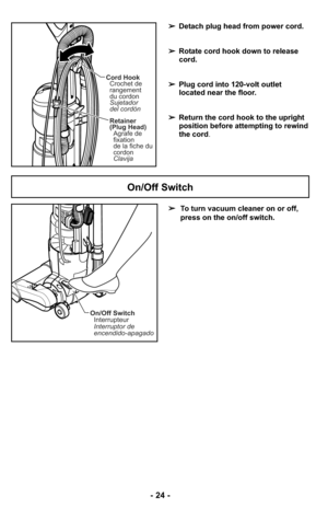 Page 24- 24 -
Cord Hook
Crochet de
rangement
du cordon
Sujetador
del cordón
Retainer
(Plug Head)
Agrafe de
fixation
de la fiche du
cordon
Clavija
➢Detach plug head from power cord.
➢Rotate cord hook down to release
cord.
➢Plug cord into 120-volt outlet
located near the floor.
➢Return the cord hook to the upright
position before attempting to rewind
the cord.
➢To turn vacuum cleaner on or off,
press on the on/off switch.
On/Off Switch
On/Off Switch
Interrupteur
Interruptor de
encendido-apagado 