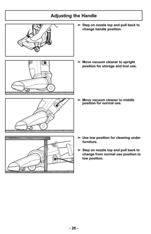 Page 26- 26 -
Adjusting the Handle
➢Step on nozzle top and pull back to
change handle position.
➢Use low position for cleaning under
furniture.
➢Step on nozzle top and pull back to
change from normal use position to
low position.
➢Move vacuum cleaner to middle
position for normal use.
➢Move vacuum cleaner to upright
position for storage and tool use. 