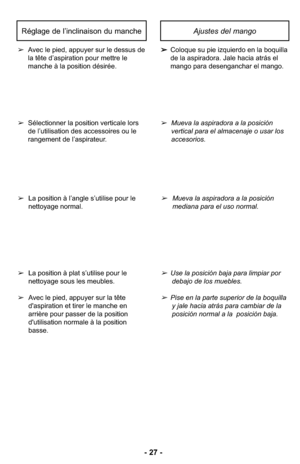 Page 27- 27 -
Ajustes del mango
➢Coloque su pie izquierdo en la boquilla
de la aspiradora. Jale hacia atrás el
mango para desenganchar el mango. ➢Avec le pied, appuyer sur le dessus de
la tête d’aspiration pour mettre le 
manche à la position désirée.
Réglage de l’inclinaison du manche
➢Mueva la aspiradora a la posición
vertical para el almacenaje o usar los
accesorios.
➢Mueva la aspiradora a la posición
mediana para el uso normal.
➢Use la posición baja para limpiar por 
debajo de los muebles.
➢Pise en la parte...