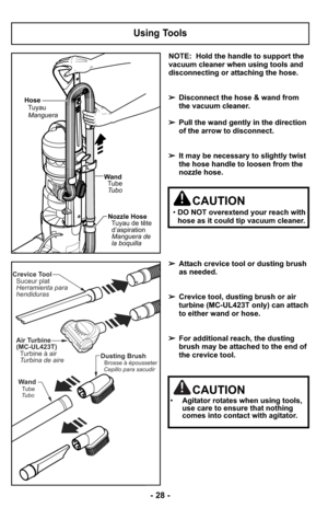 Page 28NOTE:  Hold the handle to support the
vacuum cleaner when using tools and
disconnecting or attaching the hose.
➢Disconnect the hose & wand from
the vacuum cleaner.
➢Pull the wand gently in the direction
of the arrow to disconnect.
➢It may be necessary to slightly twist
the hose handle to loosen from the
nozzle hose.
➢Attach crevice tool or dusting brush
as needed.
➢Crevice tool, dusting brush or air
turbine (MC-UL423T only) can attach
to either wand or hose.
➢For additional reach, the dusting
brush may...