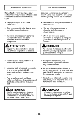 Page 29- 29 -
REMARQUE :  Tenir la poignée pour
soutenir l'aspirateur lors de l'utilisation des
accessoires et de l'insertion/retrait du
tuyau.
➢Dégager le tuyau et le tube de
l’aspirateur.
➢Tirer doucement le tube dans le sens 
de la flèche pour le dégager.
➢Il pourrait être nécessaire de tordre
légèrement le tuyau afin de le
desserrer du tuyau de la tête
d'aspiration.
➢Fixer le suceur plat ou la brosse à
épousseter au besoin.
➢Le suceur plat, la brosse à épousseter
et la turbine à air...