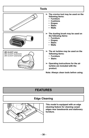 Page 30- 30 -
Tools
➢The crevice tool may be used on the
following items:
• Furniture
• Cushions
• Drapes
• Stairs
• Walls
➢The dusting brush may be used on
the following items:
• Furniture
• Drapes
• Stairs
• Walls
FEATURES
Edge Cleaning
This model is equipped with an edge
cleaning feature for cleaning carpet
edges near baseboards and stationary
furniture.
Note: Always clean tools before using. ➢The air turbine may be used on the
following items:
• Furniture
• Stairs
➢Operating instructions for the air
turbine...