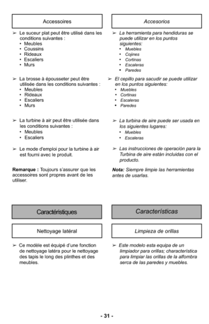 Page 31- 31 -
AccessoiresAccesorios
➢Le suceur plat peut être utilisé dans les
conditions suivantes :
• Meubles
• Coussins
• Rideaux
• Escaliers
• Murs
➢La brosse à épousseter peut être
utilisée dans les conditions suivantes :
• Meubles
• Rideaux
• Escaliers
• Murs➢La herramienta para hendiduras se
puede utilizar en los puntos
siguientes: 
•
Muebles•Cojines•Cortinas•Escaleras•Paredes
➢El cepillo para sacudir se puede utilizar
en los puntos siguientes: 
•
Muebles•Cortinas•Escaleras•Paredes
Características...