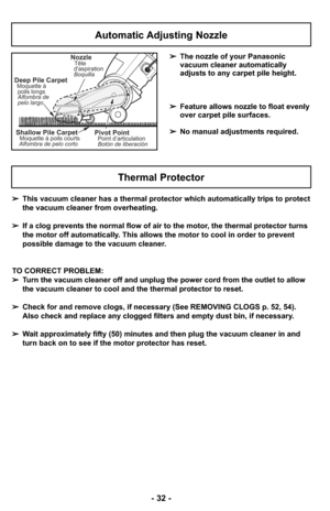 Page 32- 32 -
Automatic Adjusting Nozzle
➢The nozzle of your Panasonic
vacuum cleaner automatically
adjusts to any carpet pile height.
➢Feature allows nozzle to float evenly
over carpet pile surfaces.
➢No manual adjustments required.
Shallow Pile CarpetMoquette à poils courts
Alfombra de pelo corto
Deep Pile CarpetMoquette à
poils longs
Alfombra de
pelo largo
NozzleTête
daspiration
Boquilla
Pivot PointPoint d’articulation
Botón de liberación
➢This vacuum cleaner has a thermal protector which automatically trips...