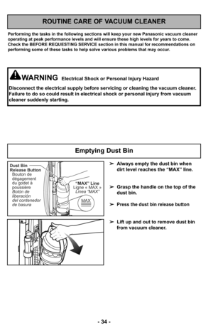 Page 34- 34 -
ROUTINE CARE OF VACUUM CLEANER
Performing the tasks in the following sections will keep your new Panasonic vacuum cleaner
operating at peak performance levels and will ensure these high levels for years to come.
Check the BEFORE REQUESTING SERVICE section in this manual for recommendations on
performing some of these tasks to help solve various problems that may occur.
WARNINGElectrical Shock or Personal Injury Hazard
Disconnect the electrical supply before servicing or cleaning the vacuum...