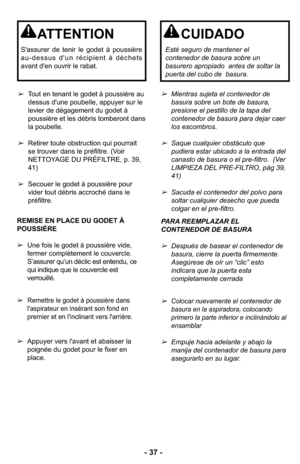 Page 37- 37 -
➢Mientras sujeta el contenedor de
basura sobre un bote de basura,
presione el pestillo de la tapa del
contenedor de basura para dejar caer
los escombros.
➢Saque cualquier obstáculo que
pudiera estar ubicado a la entrada del
canasto de basura o el pre-filtro.  (Ver
LIMPIEZA DEL PRE-FILTRO, pàg 39,
41)
➢Sacuda el contenedor del polvo para
soltar cualquier desecho que pueda
colgar en el pre-filtro. ➢Tout en tenant le godet à poussière au
dessus d'une poubelle, appuyer sur le
levier de dégagement...