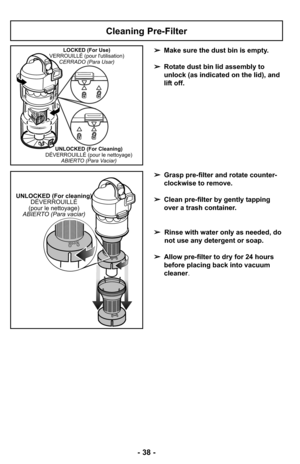 Page 38- 38 -
Cleaning Pre-Filter
➢Make sure the dust bin is empty. 
➢Rotate dust bin lid assembly to
unlock (as indicated on the lid), and
lift off.LOCKED (For Use)
VERROUILLÉ (pour lutilisation)
CERRADO (Para Usar)
UNLOCKED (For Cleaning)
DÉVERROUILLÉ (pour le nettoyage)
ABIERTO (Para Vaciar)
➢Grasp pre-filter and rotate counter-
clockwise to remove.
➢Clean pre-filter by gently tapping
over a trash container.
➢Rinse with water only as needed, do
not use any detergent or soap.
➢Allow pre-filter to dry for 24...