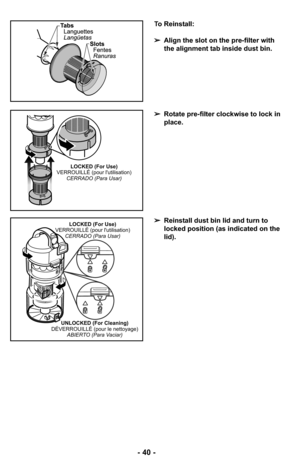 Page 40- 40 -
To Reinstall:
➢Align the slot on the pre-filter with
the alignment tab inside dust bin.
➢Rotate pre-filter clockwise to lock in
place.
➢Reinstall dust bin lid and turn to
locked position (as indicated on the
lid).
LOCKED (For Use)
VERROUILLÉ (pour lutilisation)
CERRADO (Para Usar)
LOCKED (For Use)
VERROUILLÉ (pour lutilisation)
CERRADO (Para Usar)
UNLOCKED (For Cleaning)
DÉVERROUILLÉ (pour le nettoyage)
ABIERTO (Para Vaciar) 