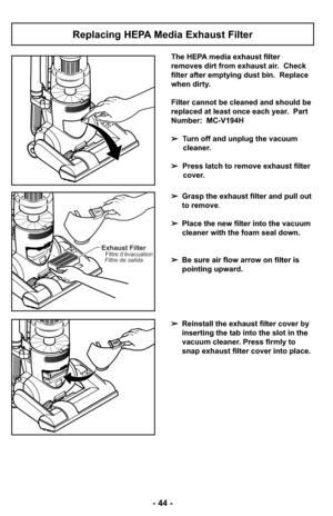 Page 44- 44 -
Replacing HEPA Media Exhaust Filter
The HEPA media exhaust filter
removes dirt from exhaust air.  Check
filter after emptying dust bin.  Replace
when dirty.
Filter cannot be cleaned and should be
replaced at least once each year.  Part
Number:  MC-V194H
➢Turn off and unplug the vacuum
cleaner.
➢Press latch to remove exhaust filter
cover.
➢Grasp the exhaust filter and pull out
to remove.
➢Place the new filter into the vacuum
cleaner with the foam seal down. 
➢Be sure air flow arrow on filter is...