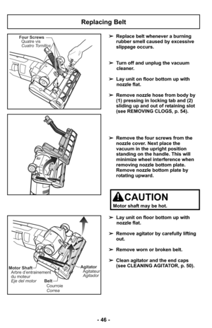 Page 46- 46 -
Replacing Belt
Four Screws
Quatre vis
Cuatro Tornillos➢Replace belt whenever a burning
rubber smell caused by excessive
slippage occurs.
➢Turn off and unplug the vacuum
cleaner.
➢Lay unit on floor bottom up with
nozzle flat.
➢Remove nozzle hose from body by
(1) pressing in locking tab and (2)
sliding up and out of retaining slot
(see REMOVING CLOGS, p. 54).
➢Remove the four screws from the
nozzle cover. Next place the
vacuum in the upright position
standing on the handle. This will
minimize wheel...