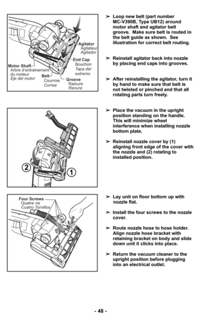 Page 48- 48 -
➢Loop new belt (part number 
MC-V390B, Type UB12) around
motor shaft and agitator belt
groove.  Make sure belt is routed in
the belt guide as shown.  See
illustration for correct belt routing.
➢Reinstall agitator back into nozzle
by placing end caps into grooves.
➢After reinstalling the agitator, turn it
by hand to make sure that belt is
not twisted or pinched and that all
rotating parts turn freely.
Belt
Correa Courroie
Motor Shaft
Arbre d’entrainement
du moteur
Eje del motor
End Cap
Tapa del...