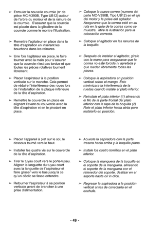 Page 49- 49 -
➢Coloque la nueva correa (numero del
parte MC-V390B, Tipo UB12) en el eje
del motor y la polea del agitador.
Asegurarse que la correa esté en su
ruta en la guía de la correa como se
muestra.  Mire la ilustración para la
colocación correcta. 
➢Coloque el agitador en las ranuras de
la boquilla.
➢Después de instalar el agitador, gírelo
con la mano para asegurarse que la
correa no esté torcida ni apretada y
que rueden libremente todas las
piezas.  ➢Enrouler la nouvelle courroie (n
ode
pièce MC-V390B,...