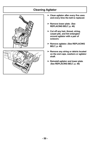 Page 50- 50 -
Cleaning Agitator
➢Clean agitator after every five uses
and every time the belt is replaced.
➢Remove lower plate. (See
REPLACING BELT, p. 46)
➢Cut off any hair, thread, string,
carpet pile, and lint entangled
around agitator with a pair of
scissors.
➢Remove agitator. (See REPLACING
BELT, p. 46)
➢Remove any string or debris located
on the end caps, washers or agitator
shaft.
➢Reinstall agitator and lower plate.
(See REPLACING BELT, p. 48) 