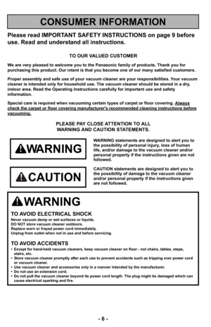 Page 6- 6 -
Please read IMPORTANT SAFETY INSTRUCTIONS on page 9 before
use. Read and understand all instructions.
TO OUR VALUED CUSTOMER
We are very pleased to welcome you to the Panasonic family of products. Thank you for 
purchasing this product. Our intent is that you become one of our many satisfied customers.
Proper assembly and safe use of your vacuum cleaner are your responsibilities. Your vacuum
cleaner is intended only for household use. The vacuum cleaner should be stored in a dry,
indoor area. Read...