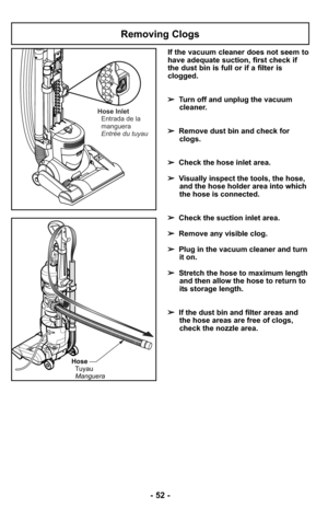 Page 52Removing Clogs
Hose
Tuyau
Manguera
Hose Inlet
Entrada de la
manguera
Entrée du tuyau
If the vacuum cleaner does not seem to
have adequate suction, first check if
the dust bin is full or if a filter is
clogged. 
➢Turn off and unplug the vacuum
cleaner.
➢Remove dust bin and check for
clogs.
➢Check the hose inlet area. 
➢Visually inspect the tools, the hose,
and the hose holder area into which
the hose is connected. 
➢Check the suction inlet area. 
➢Remove any visible clog.
➢Plug in the vacuum cleaner and...
