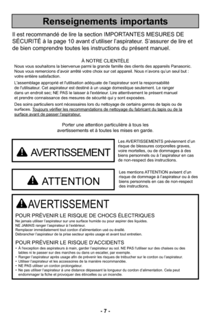 Page 7- 7 -
Porter une attention particulière à tous les
avertissements et à toutes les mises en garde.
AVERTISSEMENT
POUR PRÉVENIR LE RISQUE DE CHOCS ÉLECTRIQUESNe jamais utiliser l’aspirateur sur une surface humide ou pour aspirer des liquides.
NE JAMAIS ranger l’aspirateur à l’extérieur.
Remplacer immédiatement tout cordon d’alimentation usé ou éraillé.
Débrancher l’aspirateur de la prise secteur après usage et avant tout entretien.
POUR PRÉVENIR LE RISQUE D’ACCIDENTS• À l'exception des aspirateurs à...