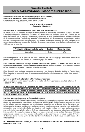 Page 64- 64 -
Garantía Limitada 
(SOLO PARA ESTADOS UNIDOS Y PUERTO RICO)
Panasonic Consumer Marketing Company of North America,
Division of Panasonic Corporation of North America
One Panasonic Way, Secaucus, New Jersey 07094
Aspiradora Panasonic 
Garantía Limitada
Cobertura de la Garantía Limitada (Solo para USA y Puerto Rico) 
Si su producto no funciona apropiadamente debido al defecto en materiales o mano de obra,
Panasonic Consumer Marketing Company of North America (referido como el “ Emisor de la...