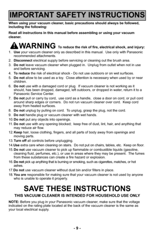 Page 9- 9 -
When using your vacuum cleaner, basic precautions should always be followed,
including the following:
Read all instructions in this manual before assembling or using your vacuum
cleaner.
WARNING To reduce the risk of fire, electrical shock, and injury:
1.Useyour vacuum cleaner only as described in this manual.  Use only with Panasonic
recommended attachments.
2.Disconnectelectrical supply before servicing or cleaning out the brush area.
3.Do notleave vacuum cleaner when plugged in.  Unplug from...