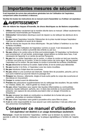 Page 10- 10 -
Importantes mesures de sécurité
Il est important de suivre des précautions générales lors de l'utilisation de l'aspirateur,
comprenant celles énumérées ci-dessous.
Veuillez lire toutes les instructions de ce manuel avant d'assembler ou d'utiliser cet aspirateur.
AVERTISSEMENT
Afin de réduire les risques d'incendie, de chocs électriques ou de lésions corporelles :
1.Utiliserl'aspirateur seulement de la manière décrite dans ce manuel. Utiliser seulement les
accessoires...