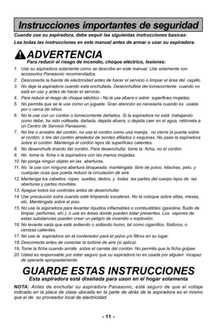 Page 11- 11 -
Instrucciones importantes de seguridad
Cuando use su aspiradora, debe sequir las siguientas instrucciones basic\
as:
Lea todas las instrucciones en este manual antes de armar o usar su aspi\
radora.
ADVERTENCIAPara reducir el riesgo de incendio, choque eléctrico, lesiones:
1. Use su aspiradora solamente como se describe en este manual. Use solamen\
te conaccesorios Panasonic recomendados. 
2. Desconecte la fuente de electricidad antes de hacer el servicio o limpia\
r el área del  cepillo.
3. No...