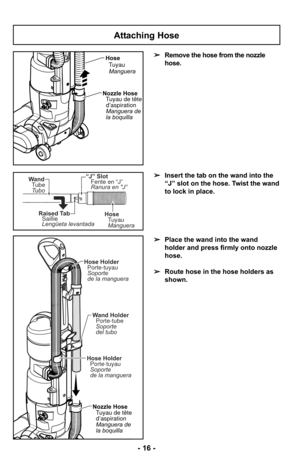 Page 16Attaching Hose
➢Insert the tab on the wand into the
“J” slot on the hose. Twist the wand
to lock in place.
➢ Place the wand into the wand
holder and press firmly onto nozzle
hose.
➢ Route hose in the hose holders as
shown.
➢
Remove the hose from the nozzle
hose.
Nozzle Hose
Tuyau de têted’aspiration
Manguera de
la boquilla
Wand Holder
Porte-tube
Soporte
del tubo
Hose HolderPorte-tuyau
Soporte
de la manguera
Hose Holder
Porte-tuyau
Soporte
de la manguera
Hose
TuyauManguera
Nozzle Hose Tuyau de...