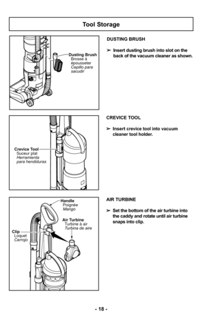 Page 18Tool Storage
Dusting BrushCepillo para
sacudir Brosse à
épousseter
DUSTING BRUSH
➢ Insert dusting brush into slot on the
back of the vacuum cleaner as shown.
CREVICE TOOL
➢ Insert
crevice tool into vacuum 
cleaner tool holder.
Crevice Tool Suceur plat
Herramienta
para hendiduras
ClipLoquet
Cerrojo
HandlePoignée
Mango
Air TurbineTurbine à air
Turbina de aire
- 18 -
AIR TURBINE
➢ Set the bottom of the air turbine into
the caddy and rotate until air turbine
snaps into clip. 