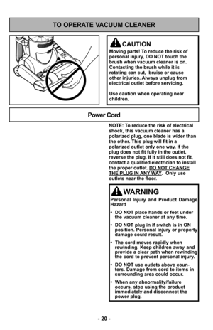 Page 20- 20 -
- 20 -
TO OPERATE VACUUM CLEANER
CAUTION
Moving parts! To reduce the risk of
personal injury, DO NOT touch the
brush when vacuum cleaner is on.
Contacting the brush while it is
rotating can cut,  bruise or cause
other injuries. Always unplug from
electrical outlet before servicing.
Use caution when operating near
children.
NOTE: To reduce the risk of electrical
shock, this vacuum cleaner has a
polarized plug, one blade is wider than
the other. This plug will fit in a
polarized outlet only one way....