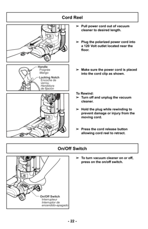 Page 22On/Off SwitchInterrupteur
Interruptor de
encendido-apagado
HandlePoignée
Mango
Locking Notch Encoche de
verrou
Hendidura
de fijación
➢ To turn vacuum cleaner on or off,
press on the on/off switch.
On/Off Switch
➢Pull power cord out of vacuum
cleaner to desired length.
➢ Plug the polarized power cord into
a 120 Volt outlet located near the
floor.
➢ Make sure the power cord is placed
into the cord clip as shown.
To Rewind:
➢ Turn off and unplug the vacuum
cleaner. 
➢ Hold the plug while rewinding to...