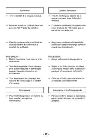 Page 23- 23 -
➢Pour mettre l’aspirateur en marche ou
hors marche, appuyer sur
l’interrupteur. ➢
Para encender o apagar la aspiradora,
presionar la interruptor de encendido/
apagado.
InterrupteurInterruptor prendido/apagado
➢Tirer le cordon à la longueur voulue. 
➢ Brancher le cordon polarisé dans une
prise de 120 V près du plancher. 
➢ Fixer le cordon en place en l’insérant
dans le crochet du cordon sur le
crochet, tel qu'illustré. 
Pour enrouler :
➢ Mettre l’aspirateur hors marche et le
débrancher.
➢ Tenir...