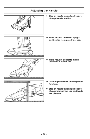 Page 24- 24 -
Adjusting the Handle
➢Step on nozzle top and pull back to
change handle position.
➢Use low position for cleaning under
furniture.
➢ Step on nozzle top and pull back to
change from normal use position to
low position.
➢Move vacuum cleaner to middle
position for normal use.
➢Move vacuum cleaner to upright
position for storage and tool use. 