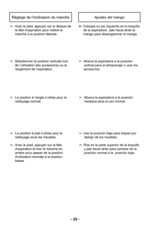 Page 25- 25 -
Ajustes del mango
➢Coloque su pie izquierdo en la boquilla
de la aspiradora. Jale hacia atrás el
mango para desenganchar el mango.
➢
Avec le pied, appuyer sur le dessus de
la tête d’aspiration pour mettre le 
manche à la position désirée.
Réglage de l’inclinaison du manche
➢Mueva la aspiradora a la posición
vertical para el almacenaje o usar los
accesorios.
➢Mueva la aspiradora a la posición
mediana para el uso normal.
➢Use la posición baja para limpiar por 
debajo de los muebles.
➢Pise en la...