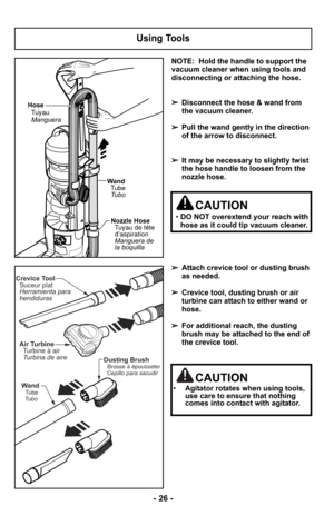 Page 26NOTE:  Hold the handle to support the
vacuum cleaner when using tools and
disconnecting or attaching the hose.
➢Disconnect the hose & wand from
the vacuum cleaner.
➢ Pull the wand gently in the direction
of the arrow to disconnect.
➢ It may be necessary to slightly twist
the hose handle to loosen from the
nozzle hose.
➢ Attach crevice tool or dusting brush
as needed.
➢ Crevice tool, dusting brush or air
turbine can attach to either wand or
hose.
➢ For additional reach, the dusting
brush may be attached...