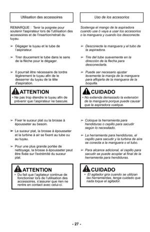 Page 27- 27 -
REMARQUE :  Tenir la poignée pour
soutenir l'aspirateur lors de l'utilisation des
accessoires et de l'insertion/retrait du
tuyau.
➢Dégager le tuyau et le tube de
l’aspirateur.
➢ Tirer doucement le tube dans le sens 
de la flèche pour le dégager.
➢ Il pourrait être nécessaire de tordre
légèrement le tuyau afin de le
desserrer du tuyau de la tête
d'aspiration.
➢ Fixer le suceur plat ou la brosse à
épousseter au besoin.
➢ Le suceur plat, la brosse à épousseter
et la turbine à air se...