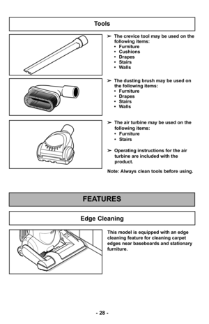 Page 28- 28 -
Tools
➢The crevice tool may be used on the
following items:
• Furniture
• Cushions
• Drapes
• Stairs
• Walls
➢ The dusting brush may be used on
the following items:
• Furniture • Drapes
• Stairs
• Walls
FEATURES
Edge Cleaning
This model is equipped with an edge
cleaning feature for cleaning carpet
edges near baseboards and stationary
furniture.
Note: Always clean tools before using. ➢ The air turbine may be used on the
following items:
• Furniture
• Stairs
➢ Operating instructions for the air...