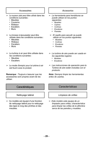 Page 29- 29 -
AccessoiresAccesorios
➢Le suceur plat peut être utilisé dans les
conditions suivantes :
• Meubles
• Coussins
• Rideaux
• Escaliers
• Murs
➢ La brosse à épousseter peut être
utilisée dans les conditions suivantes :
• Meubles
• Rideaux
• Escaliers
• Murs ➢
La herramienta para hendiduras se
puede utilizar en los puntos
siguientes: 
•
Muebles•Cojines•Cortinas•Escaleras•Paredes
➢ El cepillo para sacudir se puede
utilizar en los puntos siguientes: 
•
Muebles•Cortinas•Escaleras•Paredes
Características...