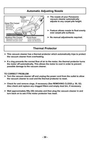 Page 30- 30 -
➢This vacuum cleaner has a thermal protector which automatically trips to protect
the vacuum cleaner from overheating.  
➢ If a clog prevents the normal flow of air to the motor, the thermal protector turns
the motor off automatically. This allows the motor to cool in order to prevent
possible damage to the vacuum cleaner.
TO CORRECT PROBLEM:
➢ Turn the vacuum cleaner off and unplug the power cord from the outlet to \
allow
the vacuum cleaner to cool and the thermal protector to reset.
➢ Check for...