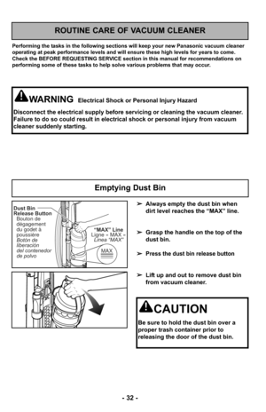 Page 32- 32 -
ROUTINE CARE OF VACUUM CLEANER
Performing the tasks in the following sections will keep your new Panasonic vacuum clean\
er
operating at peak performance levels and will ensure these high levels f\
or years to come.
Check the BEFORE REQUESTING SERVICE section in this manual for recommendations on
performing some of these tasks to help solve various problems that may occur.
WARNINGElectrical Shock or Personal Injury Hazard
Disconnect the electrical supply before servicing or cleaning the vacuum\...