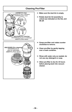 Page 36- 36 -
Cleaning Pre-Filter
➢Make sure the dust bin is empty. 
➢ Rotate dust bin lid assembly to
unlock (as indicated on the lid), and
lift off.LOCKED (For Use)
VERROUILLÉ (pour lutilisation) CERRADO (Para Usar)
UNLOCKED (For Cleaning)
DÉVERROUILLÉ (pour le nettoyage) ABIERTO (Para Vaciar)
➢Grasp pre-filter and rotate counter-
clockwise to remove.
➢ Clean pre-filter by gently tapping
over a trash container.
➢ Rinse with water only as needed, do
not use any detergent or soap.
➢ Allow pre-filter to dry for...