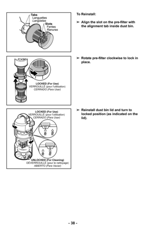 Page 38- 38 -
To Reinstall:
➢Align the slot on the pre-filter with
the alignment tab inside dust bin.
➢ Rotate pre-filter clockwise to lock in
place.
➢ Reinstall dust bin lid and turn to
locked position (as indicated on the
lid).
LOCKED (For Use)
VERROUILLÉ (pour lutilisation) CERRADO (Para Usar)
LOCKED (For Use)
VERROUILLÉ (pour lutilisation) CERRADO (Para Usar)
UNLOCKED (For Cleaning)
DÉVERROUILLÉ (pour le nettoyage) ABIERTO (Para Vaciar) 