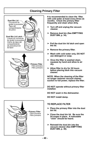 Page 40- 40 -
Cleaning Primary Filter
Dust Bin Lid LatchLoquet du couvercle
du godet à poussière
Cierre de
Dust bin
lid latch tapa del
compartimiento
de polvo Dust Bin Lid
Couvercle du
godet à poussière
Tapa del
compartimiento
de polvo
Primary FilterFiltre primaire
Filtro primario
It is recommended to clean the  filter
with cold water at least every three (3)
months. Check the primary filter
frequently and clean when dirty.
➢ Turn off and unplug the vacuum
cleaner.
➢ Remove dust bin (See EMPTYING
DUST BIN, p....