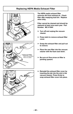 Page 42- 42 -
Replacing HEPA Media Exhaust Filter
The HEPA media exhaust filter
removes dirt from exhaust air.  Check
filter after emptying dust bin.  Replace
when dirty.
Filter cannot be cleaned and should be
replaced at least once each year.  Part
Number:  MC-V194H
➢Turn off and unplug the vacuum
cleaner.
➢ Press latch to remove exhaust filter
cover.
➢ Grasp the exhaust filter and pull out
to remove.
➢ Place the new filter into the vacuum
cleaner with the foam seal down. 
➢ Be sure air flow arrow on filter...