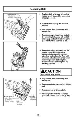 Page 44- 44 -
Replacing Belt
Four ScrewsQuatre vis
Cuatro Tornillos➢ Replace belt whenever a burning
rubber smell caused by excessive
slippage occurs.
➢ Turn off and unplug the vacuum
cleaner.
➢ Lay unit on floor bottom up with
nozzle flat.
➢ Remove nozzle hose from body by
(1) pressing in locking tab and (2)
sliding up and out of retaining slot
(see REMOVING CLOGS, p. 52).
➢ Remove the four screws from the
nozzle cover. Next place the
vacuum in the upright position
standing on the handle. This will
minimize...