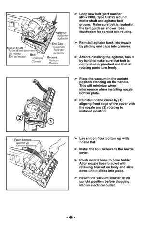 Page 46- 46 -
➢Loop new belt (part number 
MC-V390B, Type UB12) around
motor shaft and agitator belt
groove.  Make sure belt is routed in
the belt guide as shown.  See
illustration for correct belt routing.
➢ Reinstall agitator back into nozzle
by placing end caps into grooves.
➢ After reinstalling the agitator, turn it
by hand to make sure that belt is
not twisted or pinched and that all
rotating parts turn freely.
Belt
Correa Courroie
Motor ShaftArbre d’entrainement
du moteur
Eje del motor
End Cap
Tapa del...