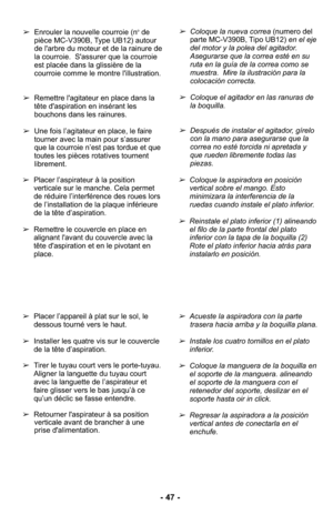Page 47- 47 -
➢Coloque la nueva correa (numero del
parte MC-V390B, Tipo UB12)  en el eje
del motor y la polea del agitador.
Asegurarse que la correa esté en su
ruta en la guía de la correa como se
muestra.  Mire la ilustración para la
colocación correcta. 
➢Coloque el agitador en las ranuras de
la boquilla.
➢Después de instalar el agitador, gírelo
con la mano para asegurarse que la
correa no esté torcida ni apretada y
que rueden libremente todas las
piezas. 
➢
Enrouler la nouvelle courroie (n
ode
pièce...