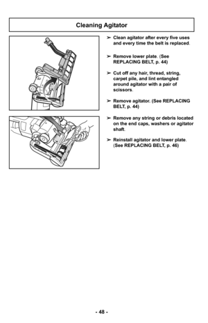 Page 48- 48 -
Cleaning Agitator
➢Clean agitator after every five uses
and every time the belt is replaced.
➢ Remove lower plate. (See
REPLACING BELT, p. 44)
➢ Cut off any hair, thread, string,
carpet pile, and lint entangled
around agitator with a pair of
scissors .
➢ Remove agitator. (See REPLACING
BELT, p. 44)
➢ Remove any string or debris located
on the end caps, washers or agitator
shaft.
➢ Reinstall agitator and lower plate .
(See REPLACING BELT, p. 46) 