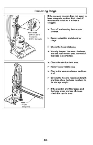 Page 50Removing Clogs
HoseTuyauManguera
Hose Inlet Entrada de la
manguera
Entrée du tuyau
If the vacuum cleaner does not seem to
have adequate suction, first check if
the dust bin is full or if a filter is
clogged. 
➢ Turn off and unplug the vacuum
cleaner.
➢ Remove dust bin and check for
clogs.
➢ Check the hose inlet area. 
➢ Visually inspect the tools, the hose,
and the hose holder area into which
the hose is connected. 
➢ Check the suction inlet area. 
➢ Remove any visible clog.
➢ Plug in the vacuum cleaner...