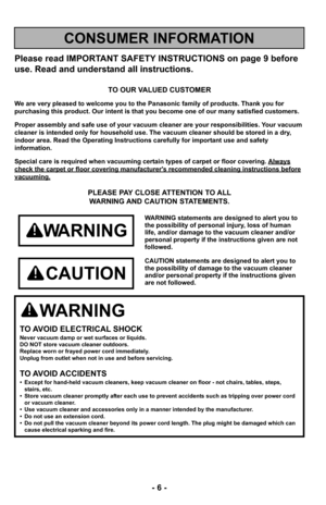 Page 6- 6 -
Please read IMPORTANT SAFETY INSTRUCTIONS on page 9 before
use. Read and understand all instructions.
TO OUR VALUED CUSTOMER
We are very pleased to welcome you to the Panasonic family of products. Thank you for 
purchasing this product. Our intent is that you become one of our many s\
atisfied customers.
Proper assembly and safe use of your vacuum cleaner are your responsibil\
ities. Your vacuum
cleaner is intended only for household use. The vacuum cleaner should be\
 stored in a dry,
indoor area....