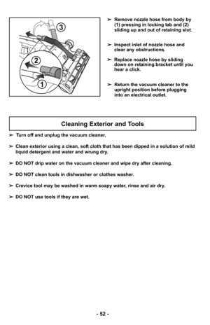 Page 52- 52 -
➢Remove nozzle hose from body by
(1) pressing in locking tab and (2)
sliding up and out of retaining slot.
➢ Inspect inlet of nozzle hose and
clear any obstructions.
➢ Replace nozzle hose by sliding
down on retaining bracket until you
hear a click.
➢ Return the vacuum cleaner to the
upright position before plugging
into an electrical outlet.
2
1
3
Cleaning Exterior and Tools
➢Turn off and unplug the vacuum cleaner.
➢ Clean exterior using a clean, soft cloth that has been dipped in a solution of...