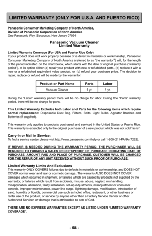 Page 58- 58 -
LIMITED WARRANTY (ONLY FOR U.S.A. AND PUERTO RICO)
Panasonic Consumer Marketing Company of North America,
Division of Panasonic Corporation of North America
One Panasonic Way, Secaucus, New Jersey 07094
Panasonic Vacuum CleanerLimited Warranty
Limited Warranty Coverage (For USA and Puerto Rico Only) 
If your product does not work properly because of a defect in materials \
or workmanship, Panasonic
Consumer Marketing Company of North America (referred to as “the warrantor”) will, for the length
of...